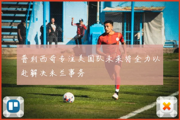 普利西奇专注美国队未来将全力以赴解决米兰事务