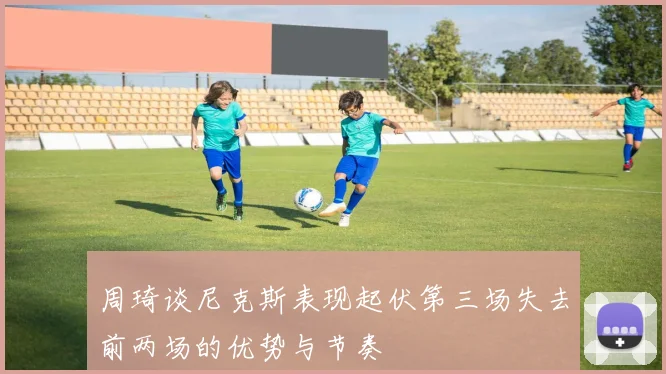 周琦谈尼克斯表现起伏第三场失去前两场的优势与节奏