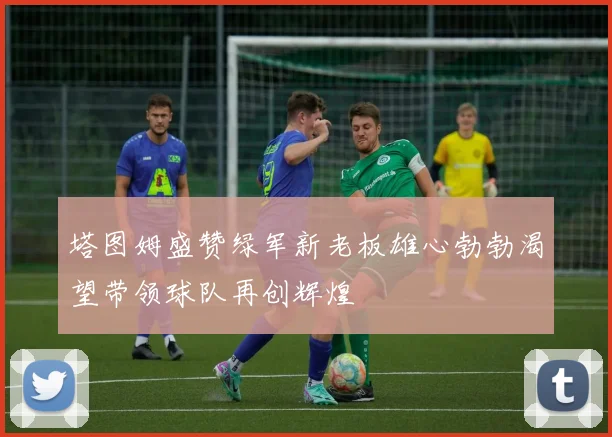 塔图姆盛赞绿军新老板雄心勃勃渴望带领球队再创辉煌