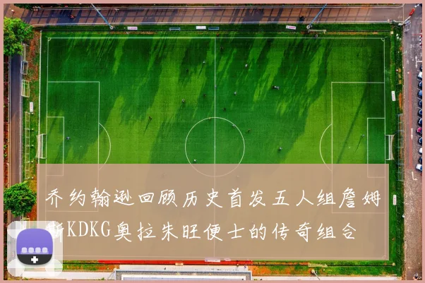 乔约翰逊回顾历史首发五人组詹姆斯KDKG奥拉朱旺便士的传奇组合