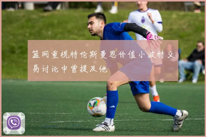 篮网重视特伦斯曼恩价值小波特交易讨论中曾提及他