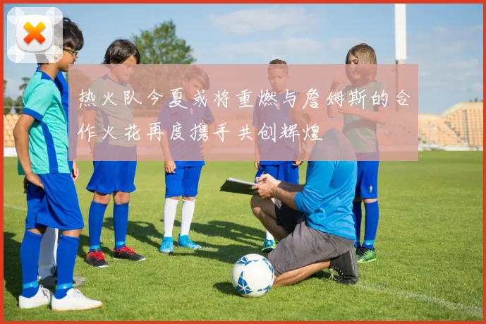 热火队今夏或将重燃与詹姆斯的合作火花再度携手共创辉煌
