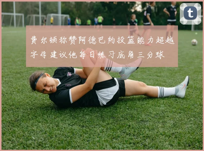 费尔顿称赞阿德巴约投篮能力超越字母建议他每日练习底角三分球