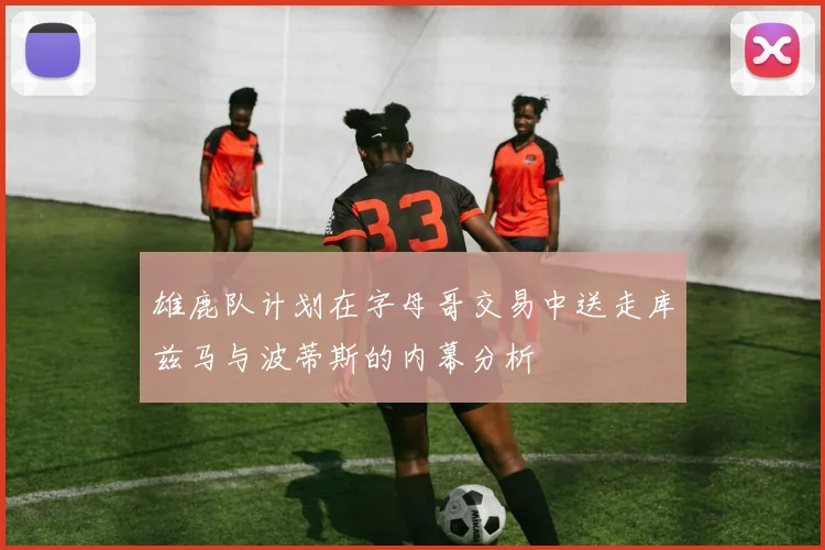 雄鹿队计划在字母哥交易中送走库兹马与波蒂斯的内幕分析